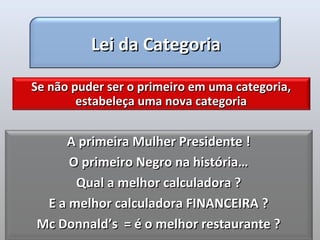 Lei da Categoria

Se não puder ser o primeiro em uma categoria,
        estabeleça uma nova categoria


    A primeira Mulher Presidente !
     O primeiro Negro na história…
      Qual a melhor calculadora ?
 E a melhor calculadora FINANCEIRA ?
Mc Donnald’s = é o melhor restaurante ?
 