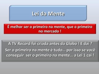 Lei da Mente

 É melhor ser o primeiro na mente, que o primeiro
                   no mercado !


  A TV Record foi criada antes da Globo ! E daí ?
Ser o primeiro na mente é tudo… por isso se você
 conseguir ser o primeiro na mente… a Lei 1 cai !
 