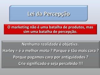 Lei da Percepção

  O marketing não é uma batalha de produtos, mas
          sim uma batalha de percepção.


           Nenhuma realidade é objetiva.
Harley = é a melhor moto ? Porque é tão mais cara ?
     Porque pagamos caro por antiguidades ?
         Crie significado e seja percebido !!!
 