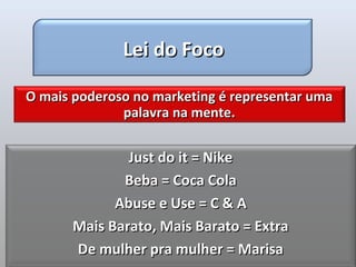 Lei do Foco

O mais poderoso no marketing é representar uma
              palavra na mente.


               Just do it = Nike
              Beba = Coca Cola
             Abuse e Use = C & A
       Mais Barato, Mais Barato = Extra
       De mulher pra mulher = Marisa
 