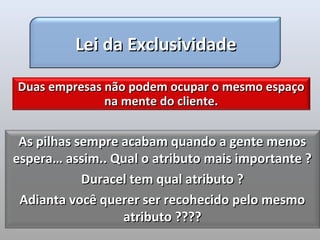 Lei da Exclusividade

Duas empresas não podem ocupar o mesmo espaço
              na mente do cliente.


 As pilhas sempre acabam quando a gente menos
espera… assim.. Qual o atributo mais importante ?
            Duracel tem qual atributo ?
 Adianta você querer ser recohecido pelo mesmo
                  atributo ????
 