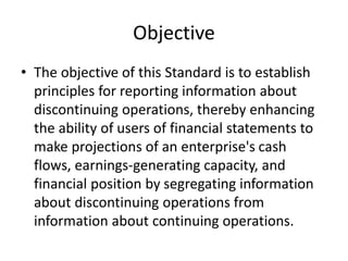 Objective
• The objective of this Standard is to establish
principles for reporting information about
discontinuing operations, thereby enhancing
the ability of users of financial statements to
make projections of an enterprise's cash
flows, earnings-generating capacity, and
financial position by segregating information
about discontinuing operations from
information about continuing operations.
 