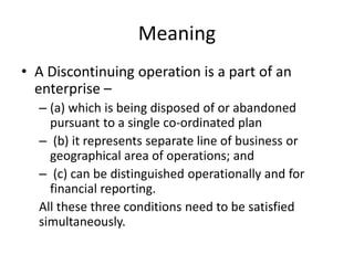Meaning
• A Discontinuing operation is a part of an
enterprise –
– (a) which is being disposed of or abandoned
pursuant to a single co-ordinated plan
– (b) it represents separate line of business or
geographical area of operations; and
– (c) can be distinguished operationally and for
financial reporting.
All these three conditions need to be satisfied
simultaneously.
 