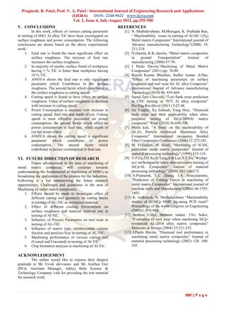 Pragnesh. R. Patel, Prof. V. A. Patel / International Journal of Engineering Research and Applications
                               (IJERA) ISSN: 2248-9622 www.ijera.com
                                Vol. 2, Issue 4, July-August 2012, pp.295-300
V. CONCLUSIONS                                                  REFERENCES
         In this work, effects of various cutting parameter       [1] N. Muthukrishnan, M.Murugan, K. Prahlada Rao,
in turning of 6063 Al alloy TiC have been investigated on             “ Machinability issues in turning of Al-SiC (10p)
surface roughness and power consumption. The following                Metal matrix Composites” International journal of
conclusions are drawn based on the above experimental                 Advance manufacturing Technology”(2008) 39:
work:                                                                 211-218.
     1. Feed rate is found the most significant effect on         [2] N.chawla, K.K chawla, “Metal matrix composites
         surface roughness. The increase of feed rate                 in    ground     Transportation”     Journal    of
         increases the surface roughness.                             manufacturing (2006) 67-70.
     2. In majority of results, surface finish of workpiece       [3] J Paulo Davim,“Machining of Metal Matrix
         having 5 % TiC is better than workpiece having               Composites” (2011) pp: 78-80.
         10 % TiC.                                                [4] Rajesh Kumar Bhushan, Sudhir kumar ,S.Das,
     3. ANOVA shows the feed rate is only significant                 “Effect of machining parameters on surface
         parameter which Contributes to the surface                   roughness and tool wear for AL alloy Composite”
         roughness. The second factor which contributes to            International Journal of Advance manufacturing
         the surface roughness is cutting speed.                      Technology(2010) 50: 459-469.
     4. Cutting speed is found to have effect on surface          [5] Saeed Zare Chavoshi,“Tool flank wear prediction
         roughness. Value of surface roughness is decrease            in CNC turning of 7075 Al alloy composite”
         with increase in cutting speed.                              Pro.Eng.Res.Devel (2011) 5:37-48.
     5. Power Consumption is increase with increase in            [6] Ge Yingfei, Xu Jiuhuab, Yang Huic, “Diamond
         cutting speed, feed rate and depth of cut. Cutting           tools wear and their applicability when ultra-
         speed is most effective parameter on power                   precision turning of SiCp/2009Al matrix
         consumption; the second factor which affect on               composite” Wear (2010) 56:699-708.
         power consumption is feed rate, while depth of           [7] Metin kok, “A Study on the machinability of
         cut has lesser effect.                                       AL2O3 Particle reinforced Aluminum Alloy
     6. ANOVA shows the cutting speed is significant                  Composite” International inorganic- Bonded
         parameter      which    contributes     to  power            Fiber Composites Conference (2008) 11:272-281.
         consumption. The second factor which                     [8] M. El-Gallab, M. Sklad, “Machining of Al-SiC
         contributes to power consumption is feed rate.               particulate metal matrix composites” Journal of
                                                                      material processing technology” (1998) 115-118.
VI. FUTURE DIRECTION OF RESEARCH                                  [9] Y.F.Ge,J.H.Xu,H.Yang,S.B.Luo,Y.C.Fu,“Workpi
        Future advancement in the area of machining of                ece surfacequality when ultra-precision turning of
metal matrix composite will continue towards                          SiCp/AL Composites” Journal of material
understanding the fundamental of machining of MMCs as                 processing technology” (2008) 203:166-175.
broadening the application of the process for the industries.     [10] A.Pramanik, L.C Zhang, J.A Arsecularatne,
Following is a list summarizing the future research                   “Prediction of Cutting Forces in machining of
opportunities, Challenges and guidelines in the area of               metal matrix Composites” International journal of
Machining of metal matrix composites.                                 machine tools and Manufacturer”(2006) 46:1795-
    1. Efforts should be made to investigate effect of                1803.
        different cutting tool geometry on cutting forces         [11] R. venkatesh, N. Muthukrishnan “Machinability
        in turning of AL-TiC as workpiece material.                   studies of Al/SiCp MMC by using PCD insert”
    2. Effect of different cooling Environment on                     Proceedings of the world congress on Engineering
        surface roughness and material removal rate in                (2009)2: 978-988.
        turning of Al-TiC.                                        [12] Ibrahim Ciftci, Mehmet tunker, Ulvi Seker,
    3. Influence of Process Parameters on tool wear in                “Evaluation of tool wear when machining SiCp-
        turning of AL-TIC.                                            reinforced AL-2014 alloy matrix composites”
    4. Influence of matrix type, reinforcement volume                 Materials & Design (2004) 25:251-255.
        fraction and particles Size in turning of AL-TIC.         [13] J.Paulo Davim, “Diamond tool performance in
    5. Machining performance of various cutting tool                  machining metal matrix composites” Journal of
        (Coated and Uncoated) in turning of Al-TiC.                   material processing technology (2002) 128: 100-
    6. Chip formation analysis in machining of Al-TiC.                105.

ACKNOWLEDGEMENT
         The author would like to express their deepest
gratitude to Mr Vivek shrivastav and Mr Anirban Giri
(Ph’d, Assistant Manager, Aditya Birla Science &
Technology Company Ltd) for providing the test material
for research work.



                                                                                                        300 | P a g e
 