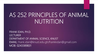 AS 252 PRINCIPLES OF ANIMAL
NUTRITION
BY
FRANK IDAN, PH.D.
LECTURER
DEPARTMENT OF ANIMAL SCIENCE, KNUST
EMAIL: frank.idan@knust.edu.gh/frankkidan@gmail.com
MOB: 0243389831
 