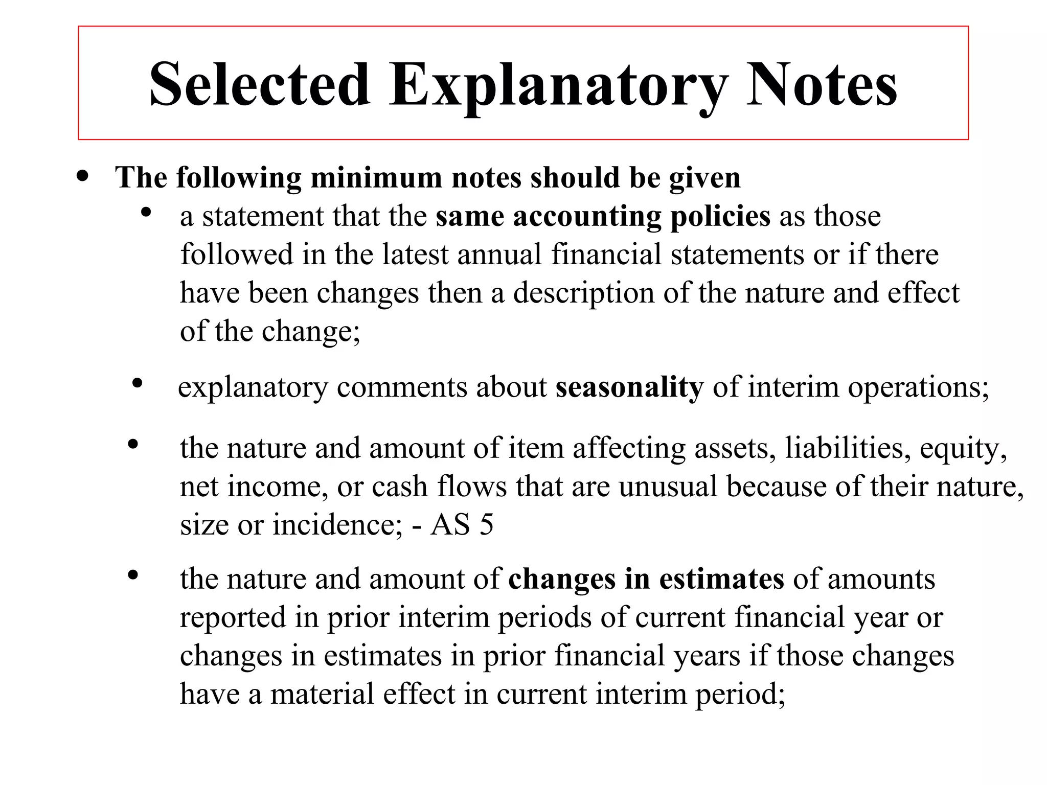 Selected Explanatory Notes The following minimum notes should be given a statement that the  same accounting policies  as those followed in the latest annual financial statements or if there have been changes then a description of the nature and effect of the change; explanatory comments about  seasonality  of interim operations; the nature and amount of item affecting assets, liabilities, equity, net income, or cash flows that are unusual because of their nature, size or incidence; - AS 5 the nature and amount of  changes in estimates  of amounts reported in prior interim periods of current financial year or changes in estimates in prior financial years if those changes have a material effect in current interim period; 