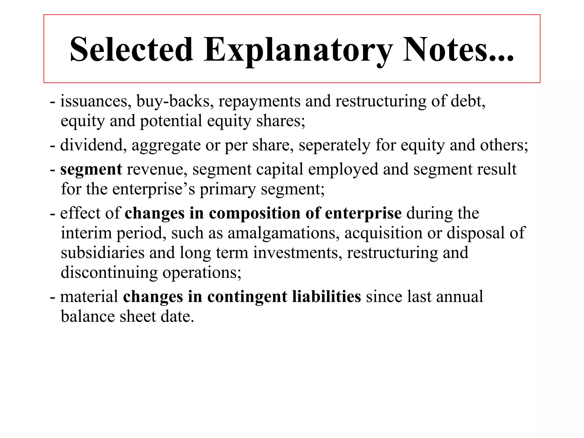 Selected Explanatory Notes... - issuances, buy-backs, repayments and restructuring of debt, equity and potential equity shares; - dividend, aggregate or per share, seperately for equity and others; -  segment  revenue, segment capital employed and segment result for the enterprise’s primary segment; - effect of  changes in composition of enterprise  during the interim period, such as amalgamations, acquisition or disposal of subsidiaries and long term investments, restructuring and discontinuing operations; - material  changes in contingent liabilities  since last annual balance sheet date. 
