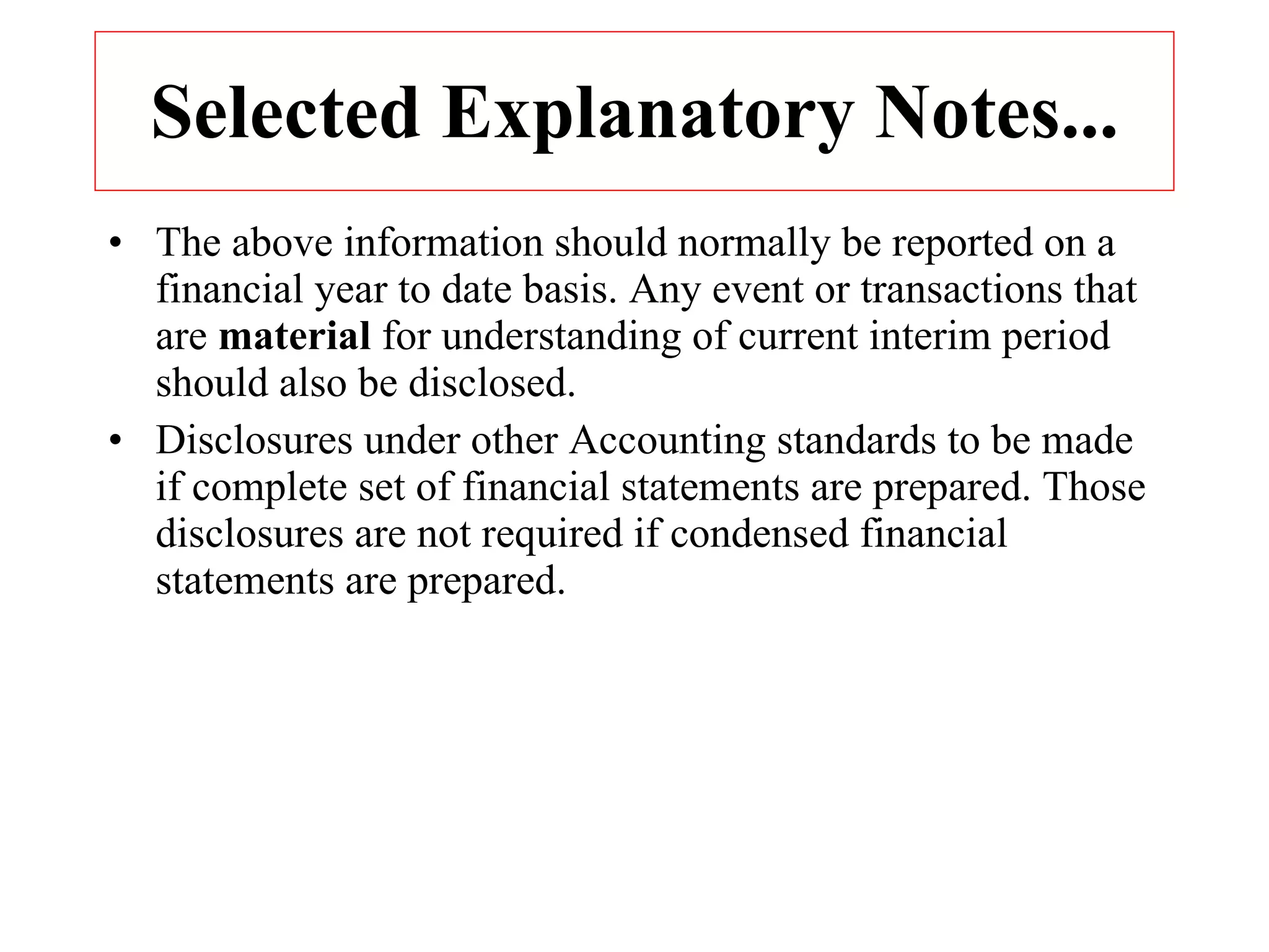 Selected Explanatory Notes... The above information should normally be reported on a financial year to date basis. Any event or transactions that are  material  for understanding of current interim period should also be disclosed. Disclosures under other Accounting standards to be made if complete set of financial statements are prepared. Those disclosures are not required if condensed financial statements are prepared. 