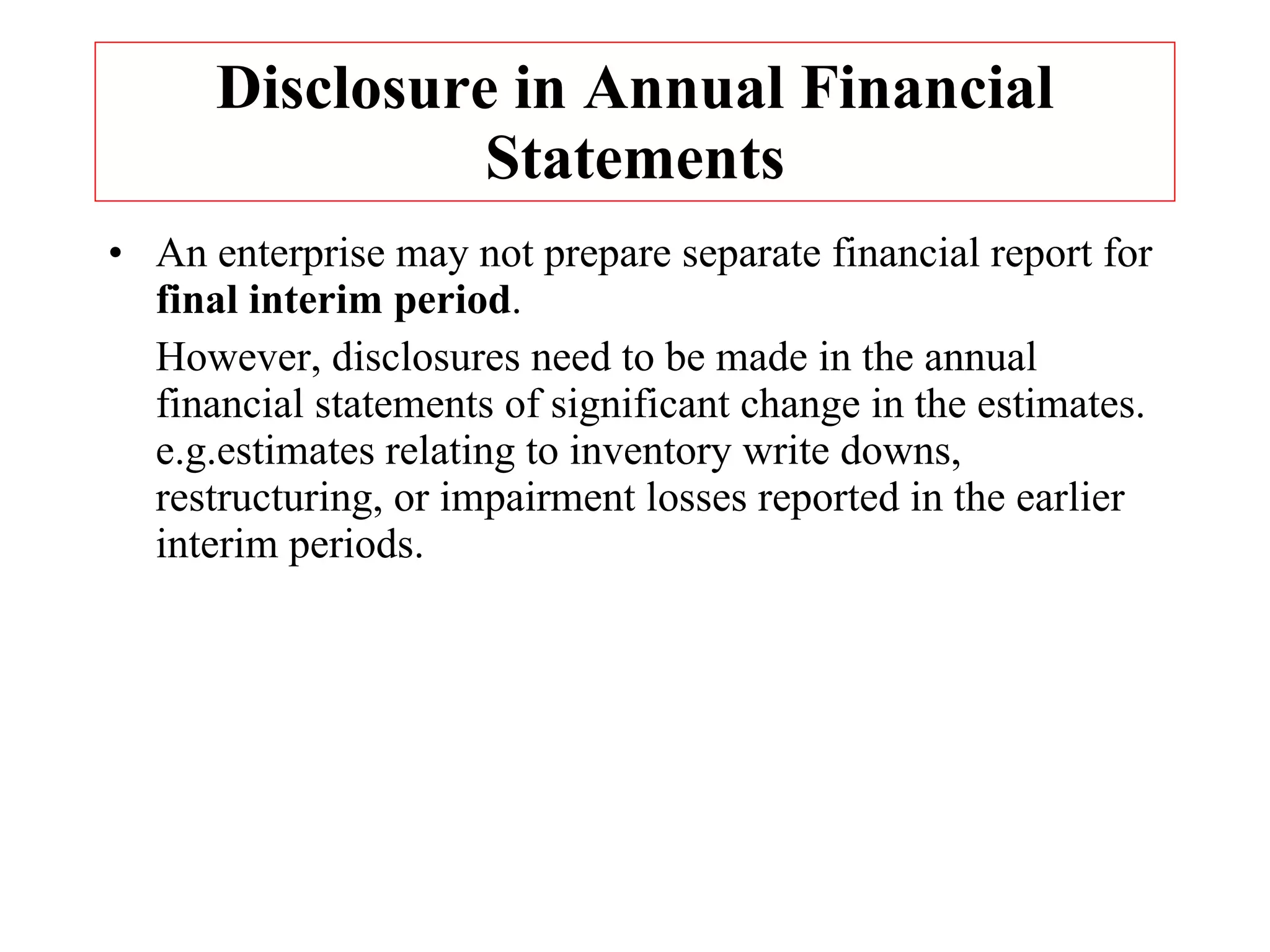Disclosure in Annual Financial Statements An enterprise may not prepare separate financial report for  final interim period .  However, disclosures need to be made in the annual financial statements of significant change in the estimates. e.g.estimates relating to inventory write downs, restructuring, or impairment losses reported in the earlier interim periods. 