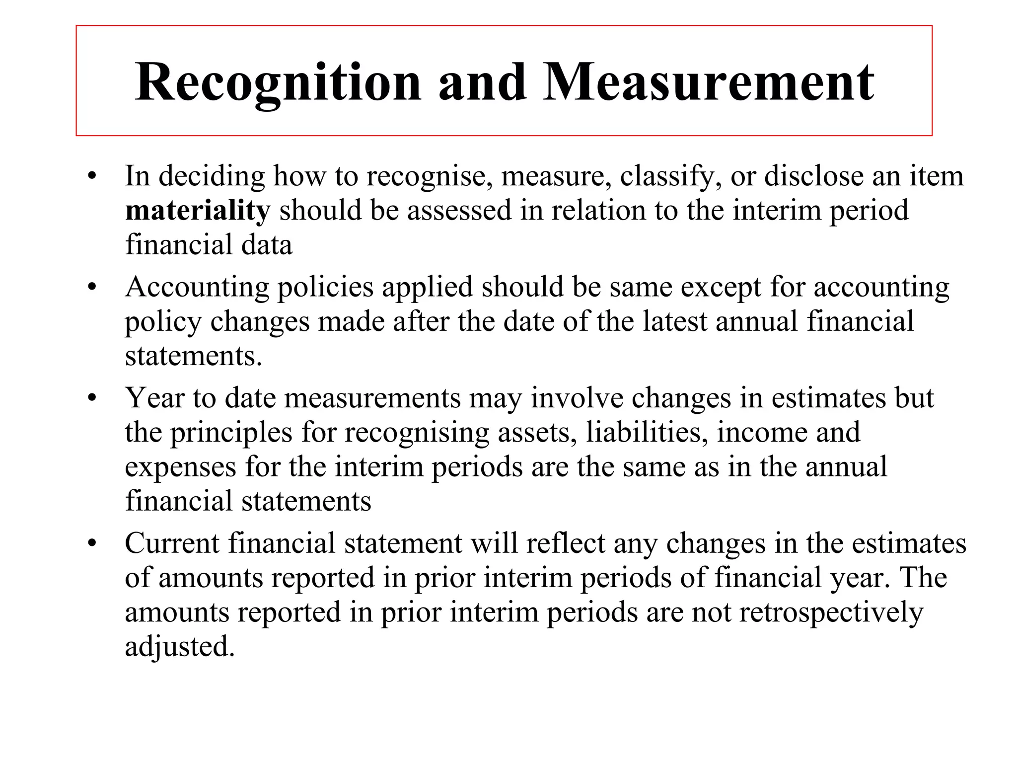 Recognition and Measurement In deciding how to recognise, measure, classify, or disclose an item  materiality  should be assessed in relation to the interim period financial data  Accounting policies applied should be same except for accounting policy changes made after the date of the latest annual financial statements.  Year to date measurements may involve changes in estimates but the principles for recognising assets, liabilities, income and expenses for the interim periods are the same as in the annual financial statements  Current financial statement will reflect any changes in the estimates of amounts reported in prior interim periods of financial year. The amounts reported in prior interim periods are not retrospectively adjusted. 