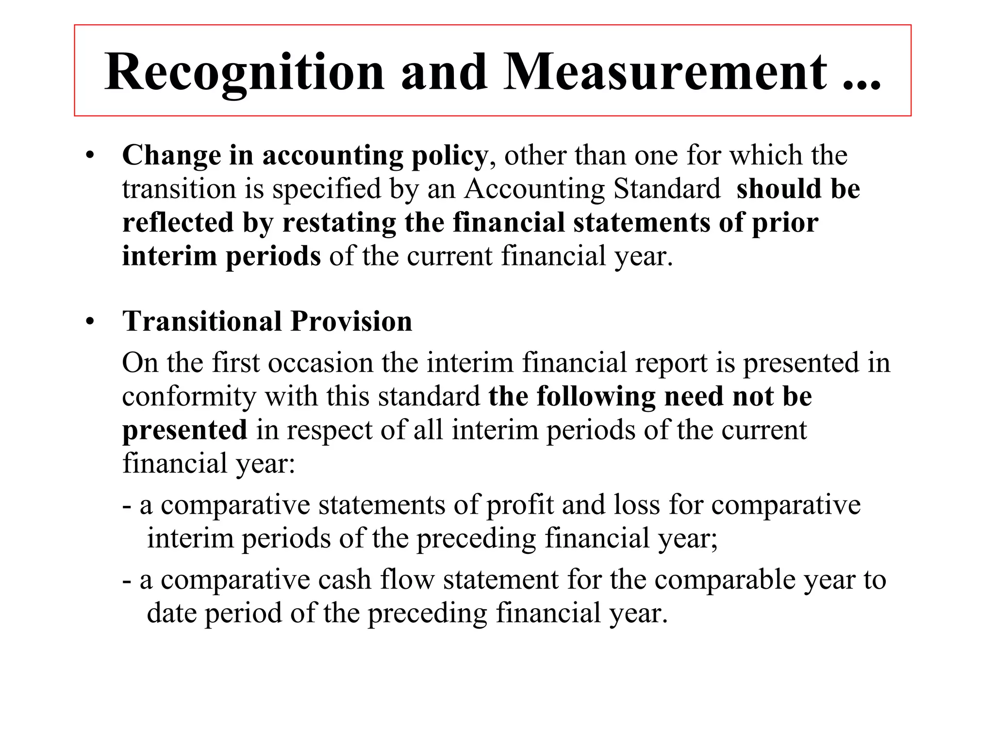 Recognition and Measurement ... Change in accounting policy , other than one for which the transition is specified by an Accounting Standard  should be reflected by restating the financial statements of prior interim periods  of the current financial year. Transitional Provision On the first occasion the interim financial report is presented in conformity with this standard  the following need not be   presented  in respect of all interim periods of the current financial year: - a comparative statements of profit and loss for comparative  interim periods of the preceding financial year; - a comparative cash flow statement for the comparable year to  date period of the preceding financial year. 