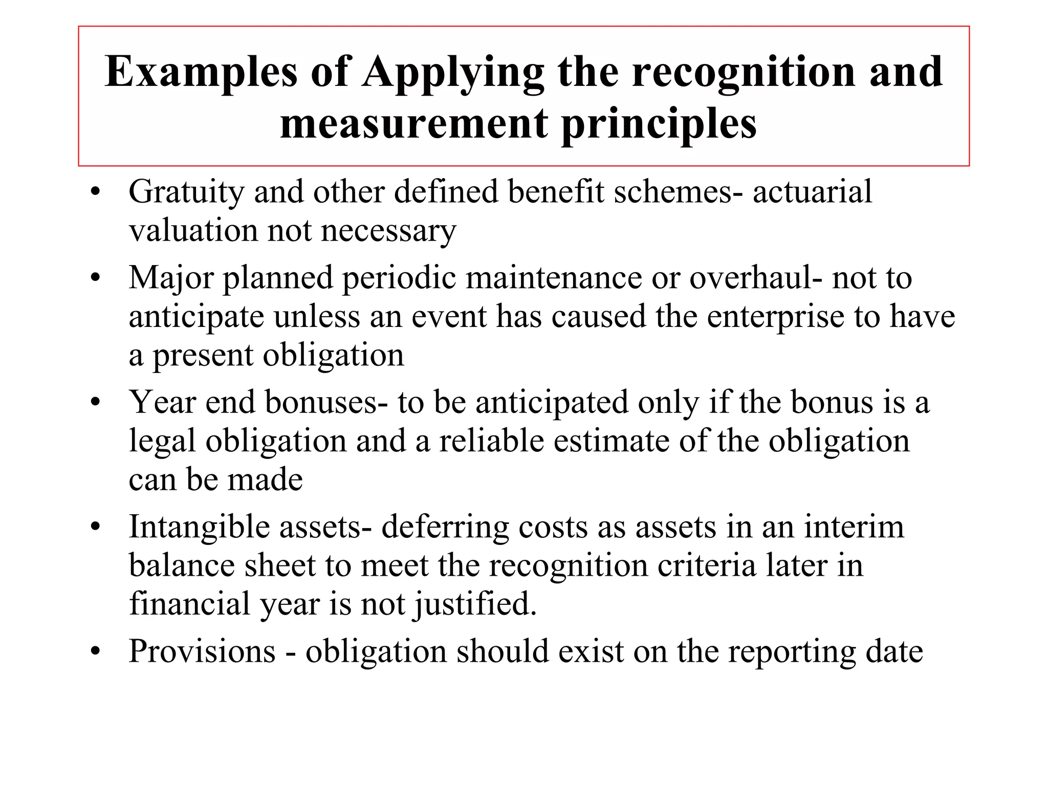 Examples of Applying the recognition and measurement principles  Gratuity and other defined benefit schemes- actuarial valuation not necessary Major planned periodic maintenance or overhaul- not to anticipate unless an event has caused the enterprise to have a present obligation Year end bonuses- to be anticipated only if the bonus is a legal obligation and a reliable estimate of the obligation can be made Intangible assets- deferring costs as assets in an interim balance sheet to meet the recognition criteria later in financial year is not justified. Provisions - obligation should exist on the reporting date 