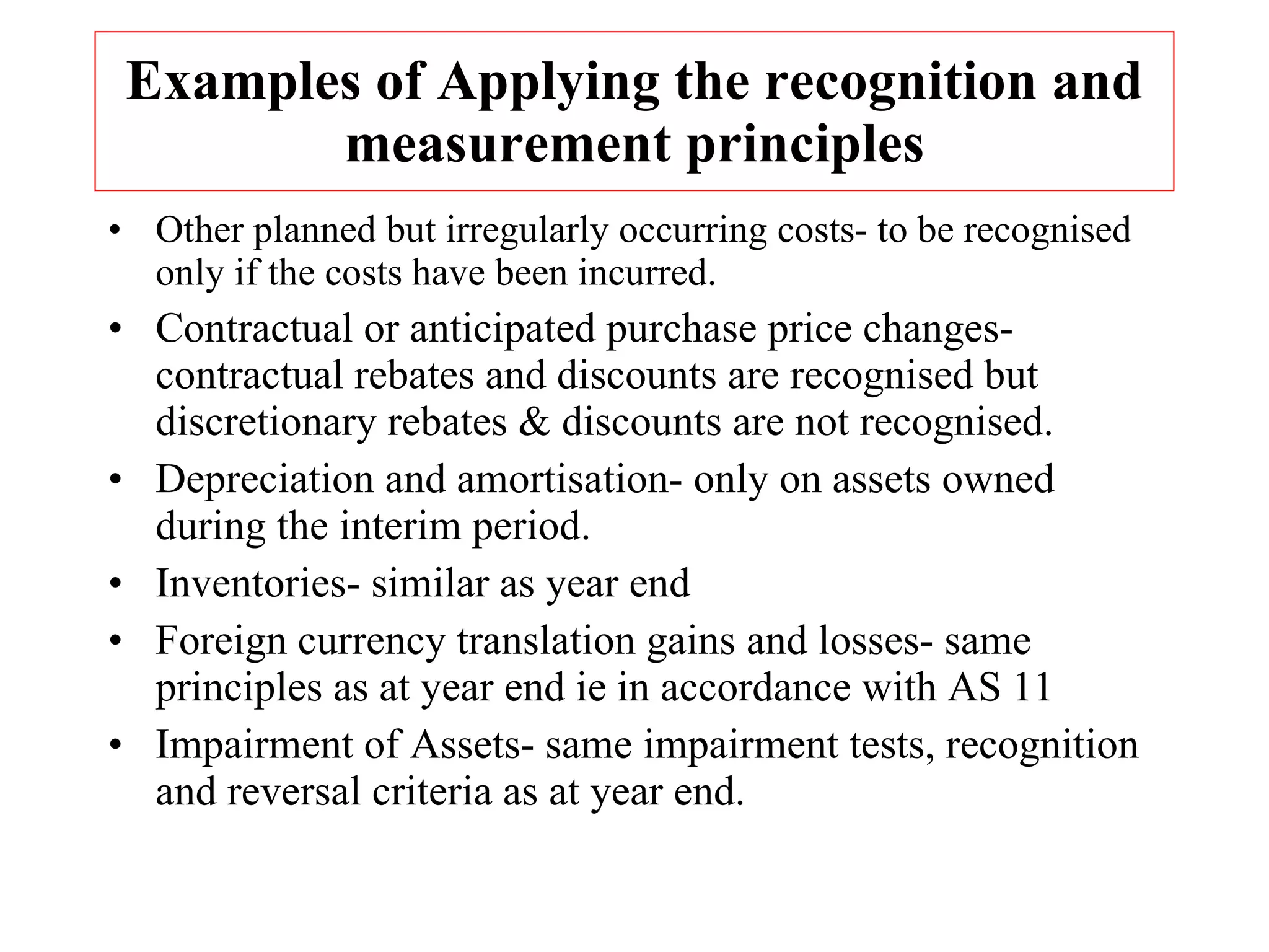 Examples of Applying the recognition and measurement principles Other planned but irregularly occurring costs- to be recognised only if the costs have been incurred. Contractual or anticipated purchase price changes- contractual rebates and discounts are recognised but discretionary rebates & discounts are not recognised. Depreciation and amortisation- only on assets owned during the interim period. Inventories- similar as year end Foreign currency translation gains and losses- same principles as at year end ie in accordance with AS 11 Impairment of Assets- same impairment tests, recognition  and reversal criteria as at year end. 