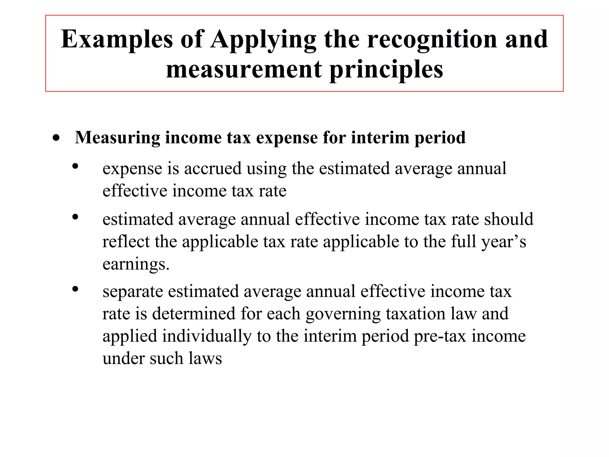 Examples of Applying the recognition and measurement principles Measuring income tax expense for interim period expense is accrued using the estimated average annual effective income tax rate estimated average annual effective income tax rate should reflect the applicable tax rate applicable to the full year’s earnings. separate estimated average annual effective income tax rate is determined for each governing taxation law and applied individually to the interim period pre-tax income under such laws 