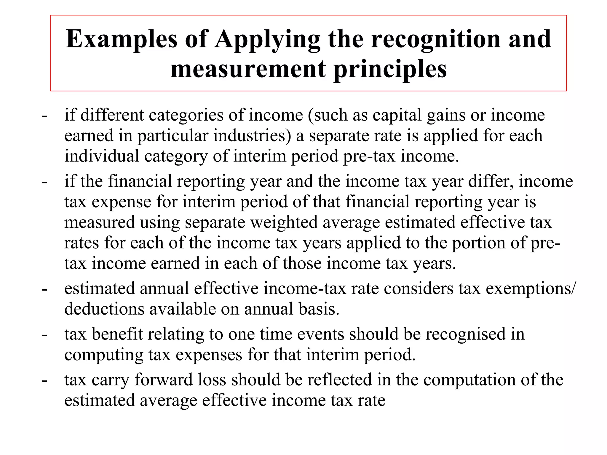 Examples of Applying the recognition and measurement principles -  if different categories of income (such as capital gains or income earned in particular industries) a separate rate is applied for each individual category of interim period pre-tax income. - if the financial reporting year and the income tax year differ, income tax expense for interim period of that financial reporting year is measured using separate weighted average estimated effective tax rates for each of the income tax years applied to the portion of pre-tax income earned in each of those income tax years. -  estimated annual effective income-tax rate considers tax exemptions/ deductions available on annual basis. -  tax benefit relating to one time events should be recognised in computing tax expenses for that interim period. - tax carry forward loss should be reflected in the computation of the estimated average effective income tax rate 
