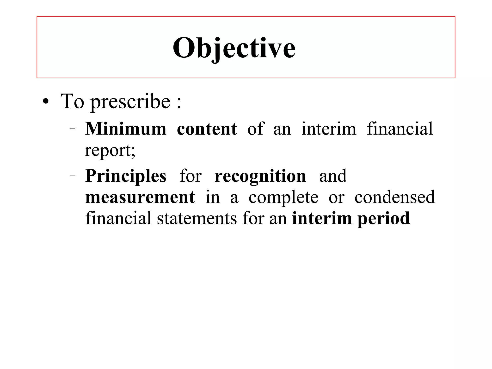 Objective  To prescribe : Minimum content  of an interim financial  report; Principles  for  recognition  and  measurement  in a complete or condensed  financial statements for an  interim period 
