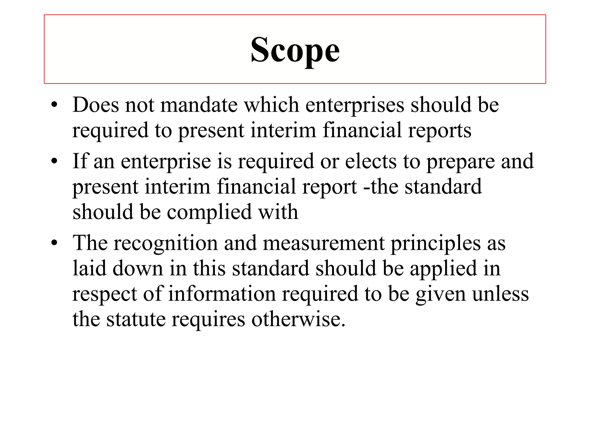 Scope Does not mandate which enterprises should be required to present interim financial reports If an enterprise is required or elects to prepare and present interim financial report -the standard should be complied with The recognition and measurement principles as laid down in this standard should be applied in respect of information required to be given unless the statute requires otherwise. 