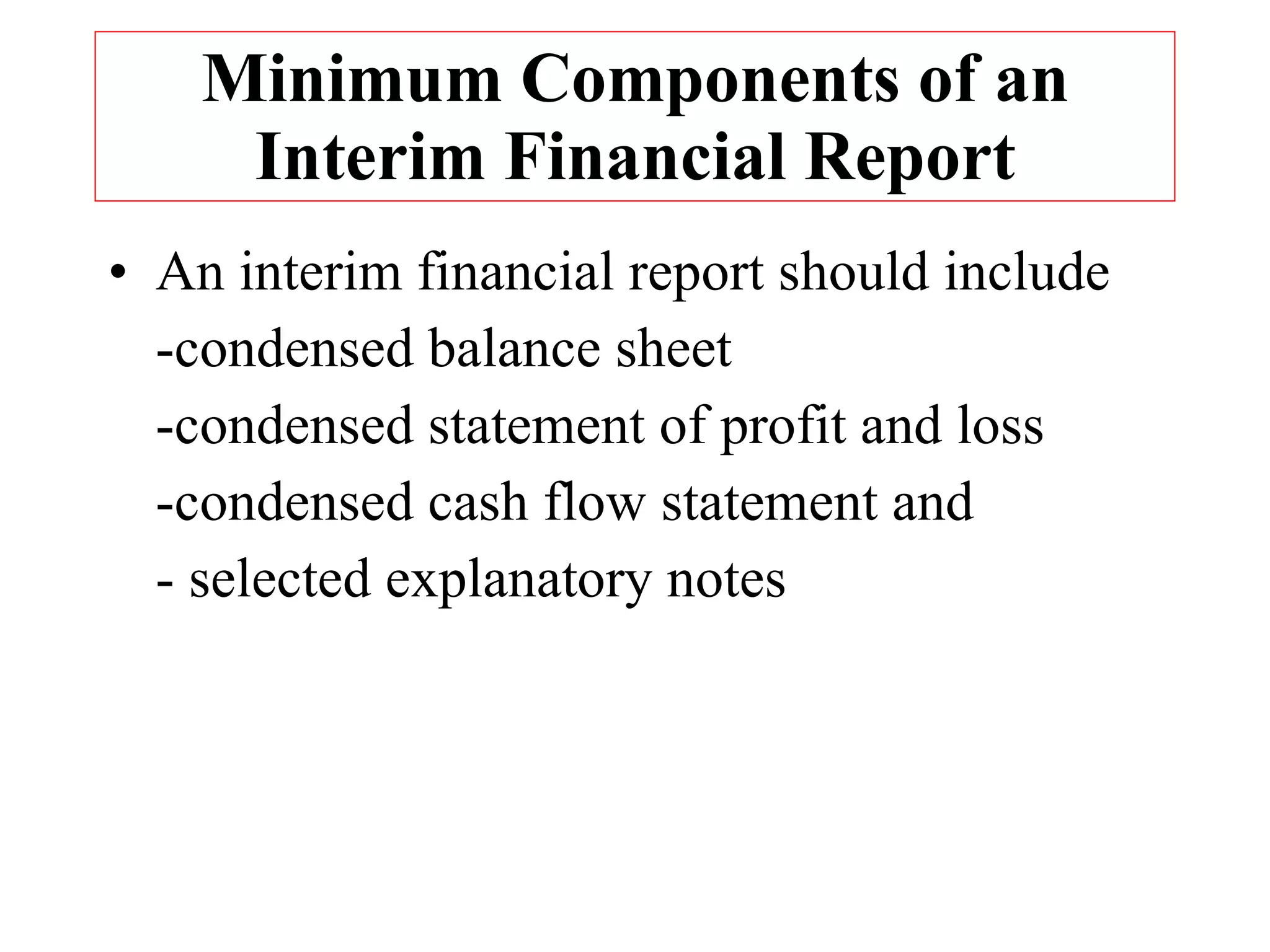 Minimum Components of an Interim Financial Report An interim financial report should include -condensed balance sheet -condensed statement of profit and loss -condensed cash flow statement and  - selected explanatory notes 