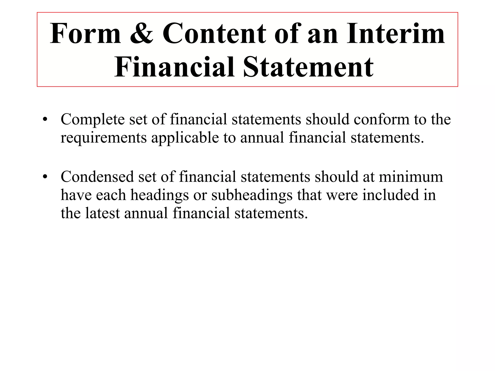 Form & Content of an Interim Financial Statement  Complete set of financial statements should conform to the requirements applicable to annual financial statements. Condensed set of financial statements should at minimum have each headings or subheadings that were included in the latest annual financial statements. 