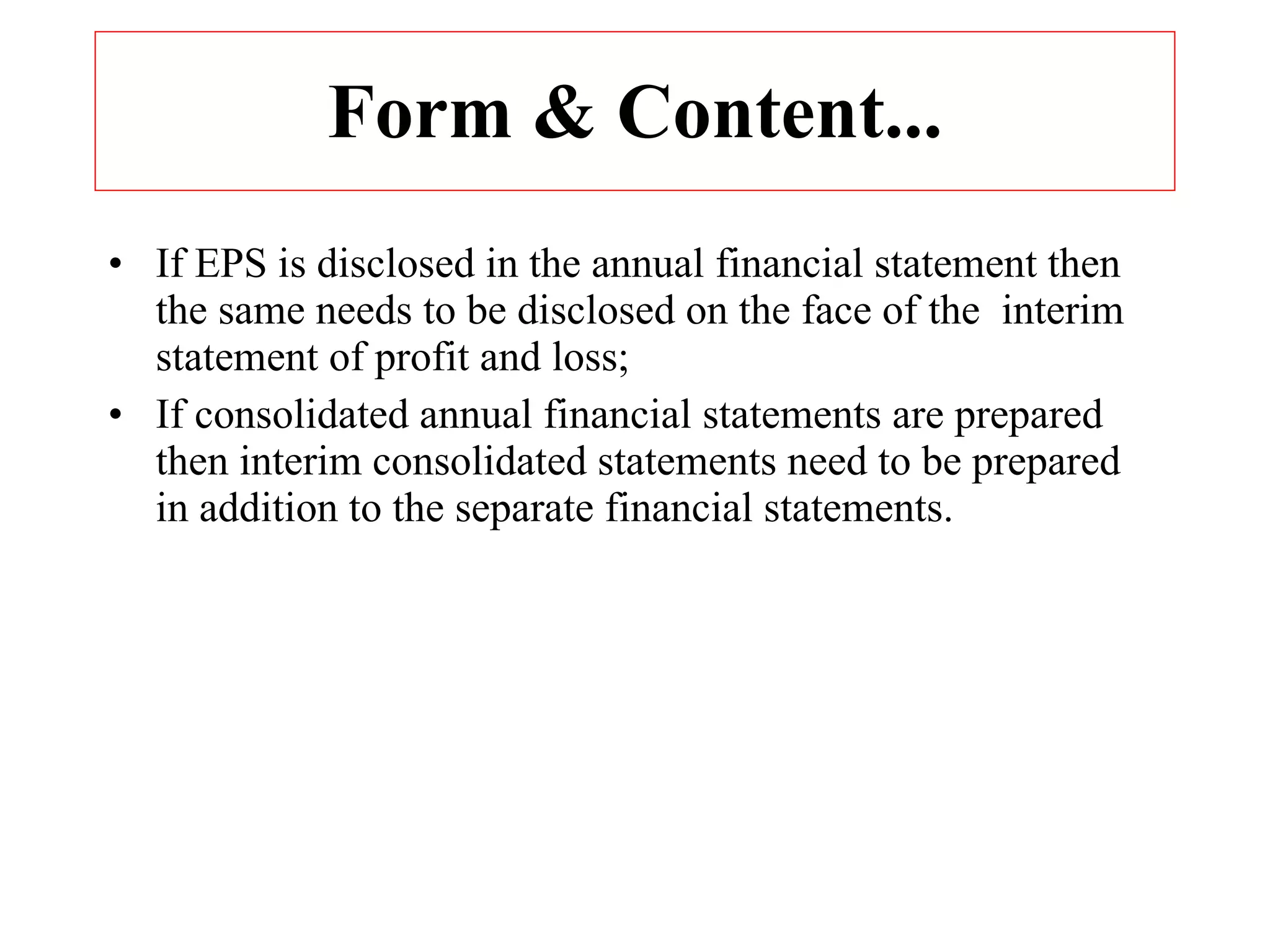Form & Content... If EPS is disclosed in the annual financial statement then the same needs to be disclosed on the face of the  interim  statement of profit and loss; If consolidated annual financial statements are prepared then interim consolidated statements need to be prepared in addition to the separate financial statements. 