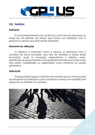 11
2.8. Sombra
Definição
É o acompanhamento do usuário (ou outro ator do processo) ao
longo de um período de tempo que inclua sua interação com o
produto ou serviço que está sendo analisado.
Momento de utilização
O objetivo é entender como a pessoa se relaciona com o
contexto do tema estudado, que tipo de artefatos e atores estão
envolvidos, quais as emoções, expectativas e hábitos. Assim,
identificam-se oportunidades e necessidades latentes que muitas vezes
não seriam verbalizadas ou explicitadas numa entrevista ou sessão
generativa.
Aplicação
O pesquisador segue o indivíduo de maneira pouco intrusiva para
acompanhar sua interação com o produto ou serviço em questão sem
perguntar ou interferir no contexto.
 