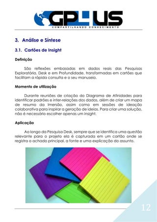 12
3. Análise e Síntese
3.1. Cartões de Insight
Definição
São reflexões embasadas em dados reais das Pesquisas
Exploratória, Desk e em Profundidade, transformadas em cartões que
facilitam a rápida consulta e o seu manuseio.
Momento de utilização
Durante reuniões de criação do Diagrama de Afinidades para
identificar padrões e inter‐relações dos dados, além de criar um mapa
de resumo da Imersão, assim como em sessões de ideação
colaborativa para inspirar a geração de ideias. Para criar uma solução,
não é necessário escolher apenas um insight.
Aplicação
Ao longo da Pesquisa Desk, sempre que se identifica uma questão
relevante para o projeto ela é capturada em um cartão onde se
registra o achado principal, a fonte e uma explicação do assunto.
 