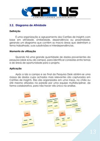 13
3.2. Diagrama de Afinidade
Definição
É uma organização e agrupamento dos Cartões de Insights com
base em afinidade, similaridade, dependência ou proximidade,
gerando um diagrama que contém as macro áreas que delimitam o
tema trabalhado, suas subdivisões e interdependências.
Momento de utilização
Quando há uma grande quantidade de dados provenientes da
pesquisa (desk e/ou de campo), para identificar conexões entre temas
e de áreas de oportunidade para o projeto.
Aplicação
Após a ida a campo e ao final da Pesquisa Desk obtém-se uma
massa de dados cujos achados mais relevantes são capturados em
Cartões de Insights. Eles são organizados em uma mesa, no chão ou
até mesmo afixados na parede por uma equipe multidisciplinar, de
forma colaborativa, para não haver viés único na análise.
 