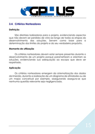 15
3.4. Critérios Norteadores
Definição
São diretrizes balizadoras para o projeto, evidenciando aspectos
que não devem ser perdidos de vista ao longo de todas as etapas do
desenvolvimento das soluções. Servem como base para a
determinação dos limites do projeto e do seu verdadeiro propósito.
Momento de utilização
Os critérios norteadores devem estar sempre presentes durante o
desenvolvimento de um projeto porque parametrizam e orientam as
soluções, evidenciando sua adequação ao escopo que deve ser
respeitado.
Aplicação
Os critérios norteadores emergem da sistematização dos dados
da Imersão, durante a realização de um diagrama de afinidades ou de
um mapa conceitual por exemplo, assegurando assegura-se que
nenhuma questão relevante seja negligenciada.
 