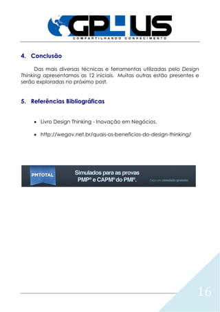 16
4. Conclusão
Das mais diversas técnicas e ferramentas utilizadas pelo Design
Thinking apresentamos as 12 iniciais. Muitas outras estão presentes e
serão exploradas no próximo post.
5. Referências Bibliográficas
 Livro Design Thinking - Inovação em Negócios.
 http://wegov.net.br/quais-os-beneficios-do-design-thinking/
 
