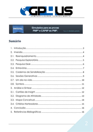 2
Sumário
1. Introdução.....................................................................................................3
2. Imersão...........................................................................................................4
2.1. Reenquadramento ..................................................................................4
2.2. Pesquisa Exploratória...............................................................................5
2.3. Pesquisa Desk ............................................................................................6
2.4. Entrevistas ...................................................................................................7
2.5. Cadernos de Sensibilização ..................................................................8
2.6. Sessões Generativas ................................................................................9
2.7. Um dia na vida........................................................................................10
2.8. Sombra......................................................................................................11
3. Análise e Síntese ........................................................................................12
3.1. Cartões de Insight ..................................................................................12
3.2. Diagrama de Afinidade........................................................................13
3.3. Mapa Conceitual...................................................................................14
3.4. Critérios Norteadores.............................................................................15
4. Conclusão ...................................................................................................16
5. Referências Bibliográficas .......................................................................16
 