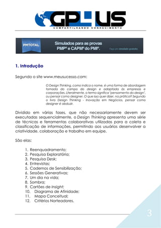 3
1. Introdução
Segundo o site www.meusucesso.com:
O Design Thinking, como indica o nome, é uma forma de abordagem
tomada do campo do design e adaptada às empresas e
corporações. Literalmente, o termo significa "pensamento do design",
ou pensar como designer. O que isso quer dizer, na prática? Segundo
o livro Design Thinking - Inovação em Negócios, pensar como
designer é abduzir.
Dividido em várias fases, que não necessariamente devem ser
executadas sequencialmente, o Design Thinking apresenta uma série
de técnicas e ferramentas colaborativas utilizadas para a coleta e
classificação de informações, permitindo aos usuários desenvolver a
criatividade, colaboração e trabalho em equipe.
São elas:
1. Reenquadramento;
2. Pesquisa Exploratória;
3. Pesquisa Desk;
4. Entrevistas;
5. Cadernos de Sensibilização;
6. Sessões Generativas;
7. Um dia na vida;
8. Sombra;
9. Cartões de Insight;
10. Diagrama de Afinidade;
11. Mapa Conceitual;
12. Critérios Norteadores.
 