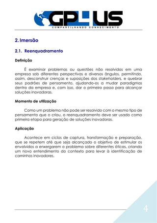 4
2. Imersão
2.1. Reenquadramento
Definição
É examinar problemas ou questões não resolvidas em uma
empresa sob diferentes perspectivas e diversos ângulos, permitindo,
assim, desconstruir crenças e suposições dos stakeholders, e quebrar
seus padrões de pensamento, ajudando-os a mudar paradigmas
dentro da empresa e, com isso, dar o primeiro passo para alcançar
soluções inovadoras.
Momento de utilização
Como um problema não pode ser resolvido com o mesmo tipo de
pensamento que o criou, o reenquadramento deve ser usado como
primeira etapa para geração de soluções inovadoras.
Aplicação
Acontece em ciclos de captura, transformação e preparação,
que se repetem até que seja alcançado o objetivo de estimular os
envolvidos a enxergarem o problema sobre diferentes óticas, criando
um novo entendimento do contexto para levar à identificação de
caminhos inovadores.
 