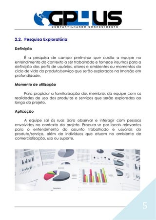 5
2.2. Pesquisa Exploratória
Definição
É a pesquisa de campo preliminar que auxilia a equipe no
entendimento do contexto a ser trabalhado e fornece insumos para a
definição dos perfis de usuários, atores e ambientes ou momentos do
ciclo de vida do produto/serviço que serão explorados na Imersão em
profundidade.
Momento de utilização
Para propiciar a familiarização dos membros da equipe com as
realidades de uso dos produtos e serviços que serão explorados ao
longo do projeto.
Aplicação
A equipe sai às ruas para observar e interagir com pessoas
envolvidas no contexto do projeto. Procura-se por locais relevantes
para o entendimento do assunto trabalhado e usuários do
produto/serviço, além de indivíduos que atuam no ambiente de
comercialização, uso ou suporte.
 