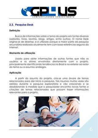 6
2.3. Pesquisa Desk
Definição
Busca de informações sobre o tema do projeto em fontes diversas
(websites, livros, revistas, blogs, artigos, entre outros). O nome Desk
origina-se de desktop, e é utilizado porque a maior parte da pesquisa
secundária realizada atualmente tem com base referências seguras da
internet.
Momento de utilização
Usada para obter informações de outras fontes que não os
usuários e os atores envolvidos diretamente com o projeto,
principalmente identificando tendências no Brasil e no exterior ao redor
do tema ou a assuntos análogos.
Aplicação
A partir do assunto do projeto, cria-se uma árvore de temas
relacionados para dar início a pesquisa. Tais insumos muitas vezes são
obtidos durante a pesquisa exploratória e vão crescendo e se
desdobrando à medida que o pesquisador encontra novas fontes e
citações de temas relacionados que possam trazer informações
relevantes para o projeto.
 