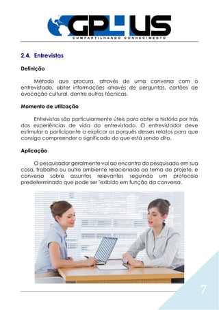 7
2.4. Entrevistas
Definição
Método que procura, através de uma conversa com o
entrevistado, obter informações através de perguntas, cartões de
evocação cultural, dentre outras técnicas.
Momento de utilização
Entrevistas são particularmente úteis para obter a história por trás
das experiências de vida do entrevistado. O entrevistador deve
estimular o participante a explicar os porquês desses relatos para que
consiga compreender o significado do que está sendo dito.
Aplicação
O pesquisador geralmente vai ao encontro do pesquisado em sua
casa, trabalho ou outro ambiente relacionado ao tema do projeto, e
conversa sobre assuntos relevantes seguindo um protocolo
predeterminado que pode ser "exibido em função da conversa.
 