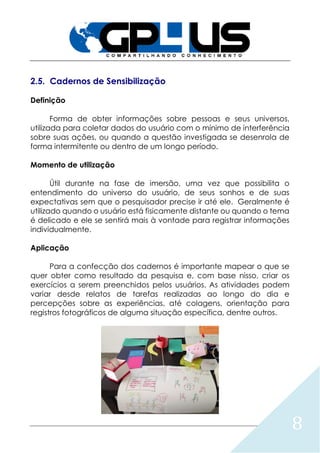 8
2.5. Cadernos de Sensibilização
Definição
Forma de obter informações sobre pessoas e seus universos,
utilizada para coletar dados do usuário com o mínimo de interferência
sobre suas ações, ou quando a questão investigada se desenrola de
forma intermitente ou dentro de um longo período.
Momento de utilização
Útil durante na fase de imersão, uma vez que possibilita o
entendimento do universo do usuário, de seus sonhos e de suas
expectativas sem que o pesquisador precise ir até ele. Geralmente é
utilizado quando o usuário está fisicamente distante ou quando o tema
é delicado e ele se sentirá mais à vontade para registrar informações
individualmente.
Aplicação
Para a confecção dos cadernos é importante mapear o que se
quer obter como resultado da pesquisa e, com base nisso, criar os
exercícios a serem preenchidos pelos usuários. As atividades podem
variar desde relatos de tarefas realizadas ao longo do dia e
percepções sobre as experiências, até colagens, orientação para
registros fotográficos de alguma situação específica, dentre outros.
 