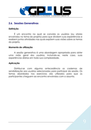 9
2.6. Sessões Generativas
Definição
É um encontro no qual se convida os usuários (ou atores
envolvidos no tema do projeto) para que dividam suas experiências e
realizem juntos atividades nas quais expõem suas visões sobre os temas
do projeto.
Momento de utilização
A sessão generativa é uma abordagem apropriada para obter
uma visão geral dos usuários, incluindo-se, neste caso, suas
experiências diárias em toda sua complexidade.
Aplicação
Distribui-se com alguma antecedência os cadernos de
sensibilização aos usuários selecionados para participar da sessão. Os
temas abordados nos exercícios são utilizados para que os
participantes cheguem ao encontro envolvidos com o assunto.
 