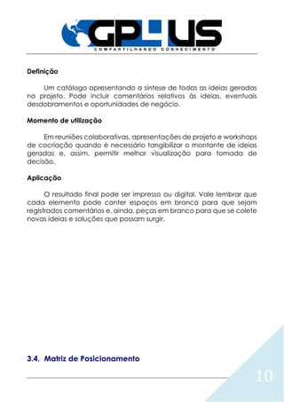 10
Definição
Um catálogo apresentando a síntese de todas as ideias geradas
no projeto. Pode incluir comentários relativos às ideias, eventuais
desdobramentos e oportunidades de negócio.
Momento de utilização
Em reuniões colaborativas, apresentações de projeto e workshops
de cocriação quando é necessário tangibilizar o montante de ideias
geradas e, assim, permitir melhor visualização para tomada de
decisão.
Aplicação
O resultado final pode ser impresso ou digital. Vale lembrar que
cada elemento pode conter espaços em branco para que sejam
registrados comentários e, ainda, peças em branco para que se colete
novas ideias e soluções que possam surgir.
3.4. Matriz de Posicionamento
 