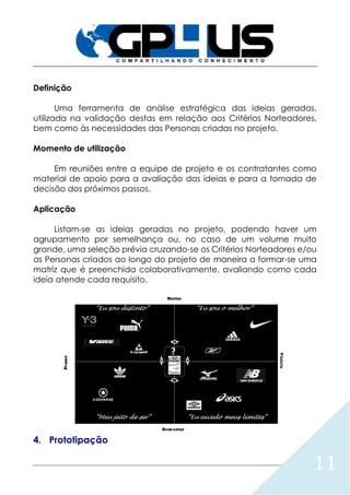 11
Definição
Uma ferramenta de análise estratégica das ideias geradas,
utilizada na validação destas em relação aos Critérios Norteadores,
bem como às necessidades das Personas criadas no projeto.
Momento de utilização
Em reuniões entre a equipe de projeto e os contratantes como
material de apoio para a avaliação das ideias e para a tomada de
decisão dos próximos passos.
Aplicação
Listam-se as ideias geradas no projeto, podendo haver um
agrupamento por semelhança ou, no caso de um volume muito
grande, uma seleção prévia cruzando-se os Critérios Norteadores e/ou
as Personas criados ao longo do projeto de maneira a formar-se uma
matriz que é preenchida colaborativamente, avaliando como cada
ideia atende cada requisito.
4. Prototipação
 
