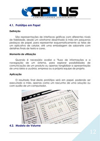 12
4.1. Protótipo em Papel
Definição
São representações de interfaces gráficas com diferentes níveis
de fidelidade, desde um wireframe desenhado à mão em pequenos
pedaços de papel, para representar esquematicamente as telas de
um aplicativo de celular, até uma embalagem de sabonete com
detalhes finais de texto e cores.
Momento de utilização
Quando é necessário avaliar o "fluxo de informações e a
navegação de um sistema, para explorar possibilidades de
comunicação de um produto ou apenas tangibilizar a apresentação
de uma ideia a usuários, empresa ou a própria equipe de projeto.
Aplicação
O resultado final deste protótipo será em papel, podendo ser
executado a mão, apenas como um rascunho de uma solução ou
com auxílio de um computador.
4.2. Modelo de Volume
 