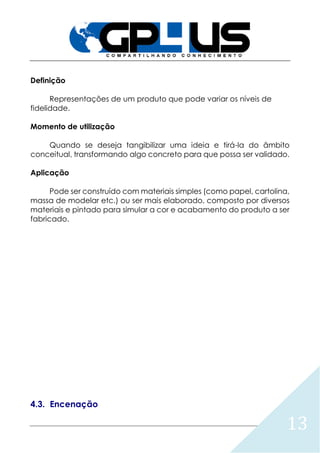 13
Definição
Representações de um produto que pode variar os níveis de
fidelidade.
Momento de utilização
Quando se deseja tangibilizar uma ideia e tirá-la do âmbito
conceitual, transformando algo concreto para que possa ser validado.
Aplicação
Pode ser construído com materiais simples (como papel, cartolina,
massa de modelar etc.) ou ser mais elaborado, composto por diversos
materiais e pintado para simular a cor e acabamento do produto a ser
fabricado.
4.3. Encenação
 