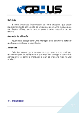 14
Definição
É uma simulação improvisada de uma situação, que pode
representar desde a interação de uma pessoa com uma máquina até
um simples diálogo entre pessoas para encenar aspectos de um
serviço.
Momento de utilização
Quando se deseja testar uma interação para construir e detalhar
as etapas, e melhorar a experiência.
Aplicação
Seleciona-se um grupo ou apenas duas pessoas para participar
da encenação. O importante é que haja um diálogo e que cada
participante se permita improvisar e agir da maneira mais natural
possível.
4.4. Storyboard
 