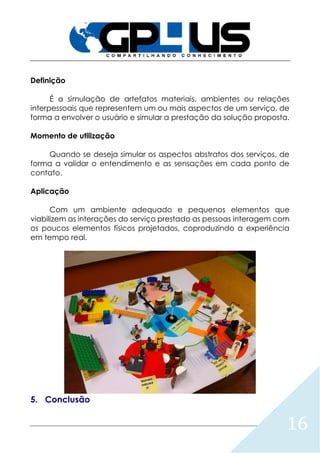 16
Definição
É a simulação de artefatos materiais, ambientes ou relações
interpessoais que representem um ou mais aspectos de um serviço, de
forma a envolver o usuário e simular a prestação da solução proposta.
Momento de utilização
Quando se deseja simular os aspectos abstratos dos serviços, de
forma a validar o entendimento e as sensações em cada ponto de
contato.
Aplicação
Com um ambiente adequado e pequenos elementos que
viabilizem as interações do serviço prestado as pessoas interagem com
os poucos elementos físicos projetados, coproduzindo a experiência
em tempo real.
5. Conclusão
 