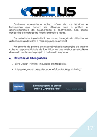 17
Conforme apresentado acima, várias são as técnicas e
ferramentas que podem ser utilizadas para a prática e
aperfeiçoamento da colaboração e criatividade, não sendo
obrigatório o emprego de necessariamente todas.
Por outro lado, é muito fácil cairmos na tentação de utilizar todas
as ferramentas descritas e mais algumas, se possível.
Ao gerente de projeto ou responsável pela condução do projeto
cabe a responsabilidade de identificar as que melhor se encaixam
dentro do contexto do projeto e cultura da empresa.
6. Referências Bibliográficas
 Livro Design Thinking - Inovação em Negócios.
 http://wegov.net.br/quais-os-beneficios-do-design-thinking/
 