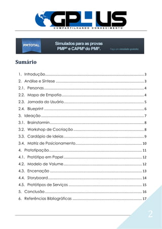 2
Sumário
1. Introdução.....................................................................................................3
2. Análise e Síntese ..........................................................................................3
2.1. Personas......................................................................................................4
2.2. Mapa de Empatia....................................................................................4
2.3. Jornada do Usuário..................................................................................5
2.4. Blueprint ......................................................................................................6
3. Ideação .........................................................................................................7
3.1. Brainstormin................................................................................................8
3.2. Workshop de Cocriação ........................................................................8
3.3. Cardápio de Ideias..................................................................................9
3.4. Matriz de Posicionamento....................................................................10
4. Prototipação...............................................................................................11
4.1. Protótipo em Papel ................................................................................12
4.2. Modelo de Volume................................................................................12
4.3. Encenação ..............................................................................................13
4.4. Storyboard................................................................................................14
4.5. Protótipos de Serviços ...........................................................................15
5. Conclusão ...................................................................................................16
6. Referências Bibliográficas .......................................................................17
 
