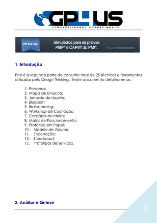 3
1. Introdução
Esta é a segunda parte do conjunto total de 25 técnicas e ferramentas
utilizadas pelo Design Thinking. Neste documento detalharemos:
1. Personas;
2. Mapa de Empatia;
3. Jornada do Usuário;
4. Blueprint;
5. Brainstorming;
6. Workshop de Cocriação;
7. Cardápio de Ideias;
8. Matriz de Posicionamento;
9. Protótipo em Papel;
10. Modelo de Volume;
11. Encenação;
12. Storeboard;
13. Protótipos de Serviços.
2. Análise e Síntese
 