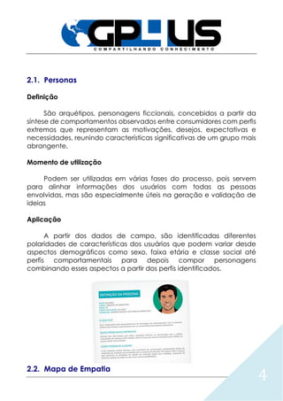 4
2.1. Personas
Definição
São arquétipos, personagens ficcionais, concebidos a partir da
síntese de comportamentos observados entre consumidores com perfis
extremos que representam as motivações, desejos, expectativas e
necessidades, reunindo características significativas de um grupo mais
abrangente.
Momento de utilização
Podem ser utilizadas em várias fases do processo, pois servem
para alinhar informações dos usuários com todas as pessoas
envolvidas, mas são especialmente úteis na geração e validação de
ideias
Aplicação
A partir dos dados de campo, são identificadas diferentes
polaridades de características dos usuários que podem variar desde
aspectos demográficos como sexo, faixa etária e classe social até
perfis comportamentais para depois compor personagens
combinando esses aspectos a partir dos perfis identificados.
2.2. Mapa de Empatia
 