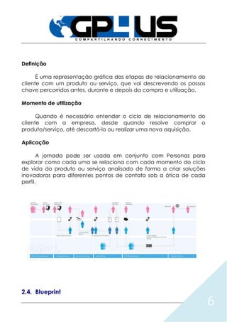 6
Definição
É uma representação gráfica das etapas de relacionamento do
cliente com um produto ou serviço, que vai descrevendo os passos
chave percorridos antes, durante e depois da compra e utilização.
Momento de utilização
Quando é necessário entender o ciclo de relacionamento do
cliente com a empresa, desde quando resolve comprar o
produto/serviço, até descartá-lo ou realizar uma nova aquisição.
Aplicação
A jornada pode ser usada em conjunto com Personas para
explorar como cada uma se relaciona com cada momento do ciclo
de vida do produto ou serviço analisado de forma a criar soluções
inovadoras para diferentes pontos de contato sob a ótica de cada
perfil.
2.4. Blueprint
 