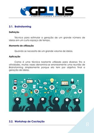 8
3.1. Brainstorming
Definição
Técnica para estimular a geração de um grande número de
ideias em um curto espaço de tempo.
Momento de utilização
Quando se necessita de um grande volume de ideias.
Aplicação
Como é uma técnica bastante utilizada para diversos fins e
atividades, muitas vezes denomina-se erroneamente uma reunião de
Brainstorming simplesmente porque ela tem por objetivo final a
geração de ideias.
3.2. Workshop de Cocriação
 