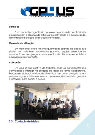 9
Definição
É um encontro organizado na forma de uma série de atividades
em grupo com o objetivo de estimular a criatividade e a colaboração,
fomentando a criação de soluções inovadoras.
Momento de utilização
Em momentos onde há uma quantidade grande de dados que
podem ser mais bem trabalhados por uma equipe estendida ou
quando é preciso agregar conhecimentos de diferentes especialistas
envolvidos em um projeto.
Aplicação
Em uma sessão criativa de trabalho onde os participantes são
convidados a interagir na geração de ideias de forma colaborativa.
Procura-se elaborar atividades dinâmicas de curta duração e em
pequenos grupos, intercaladas com apresentações das ideias geradas
e intervalos para comes e bebes.
3.3. Cardápio de Ideias
 